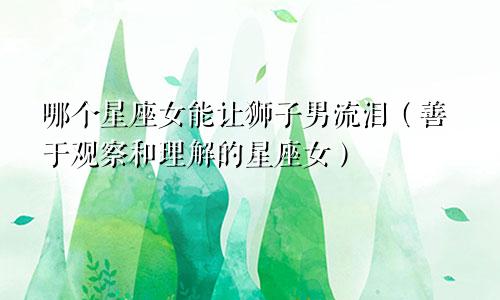 哪个星座女能让狮子男流泪（善于观察和理解的星座女）