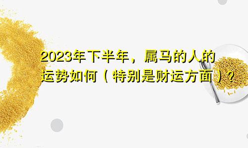 2023年下半年，属马的人的运势如何（特别是财运方面）？