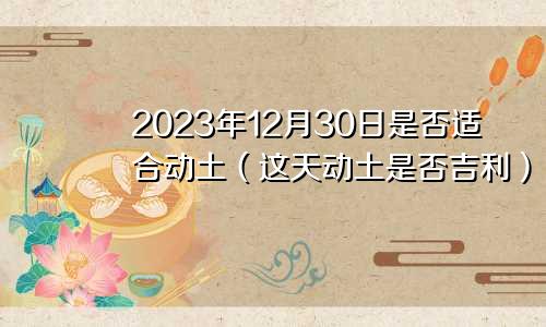 2023年12月30日是否适合动土(这天动土是否吉利)