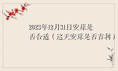 2023年12月31日安床是否合适（这天安床是否吉利）