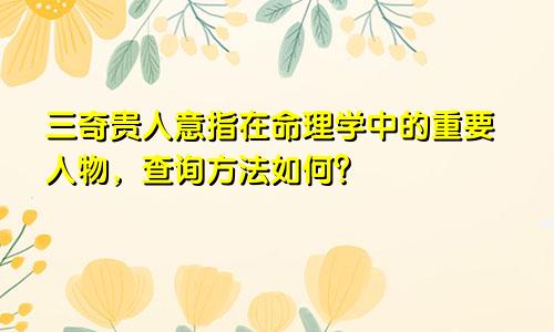 三奇贵人意指在命理学中的重要人物，查询方法如何？