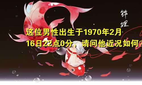 这位男性出生于1970年2月16日22点0分，请问他近况如何？