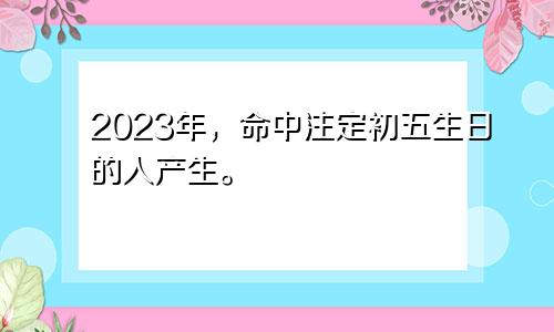 2023年，命中注定初五生日的人产生。