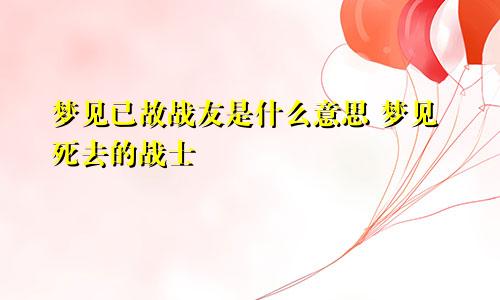 梦见已故战友是什么意思 梦见死去的战士