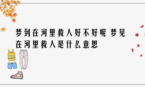 梦到在河里救人好不好呢 梦见在河里救人是什么意思