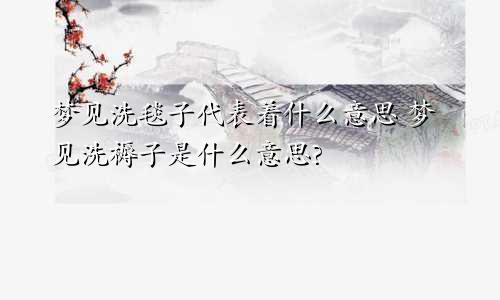梦见洗毯子代表着什么意思 梦见洗褥子是什么意思?