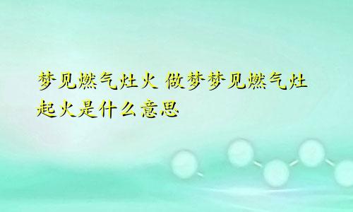 梦见燃气灶火 做梦梦见燃气灶起火是什么意思