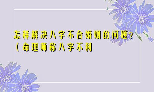 怎样解决八字不合婚姻的问题？（命理师称八字不利