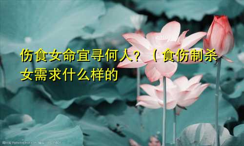 伤食女命宜寻何人？（食伤制杀女需求什么样的