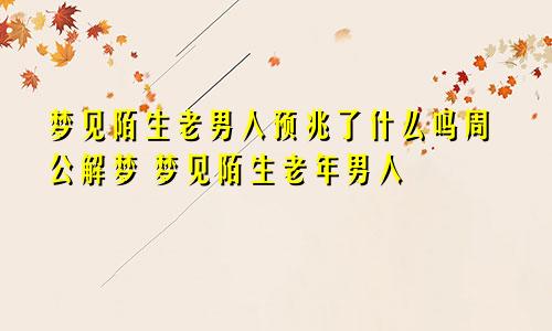 梦见陌生老男人预兆了什么吗周公解梦 梦见陌生老年男人