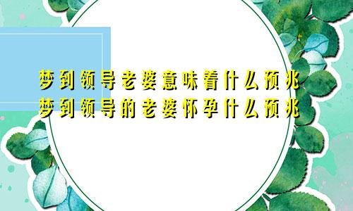 梦到领导老婆意味着什么预兆 梦到领导的老婆怀孕什么预兆