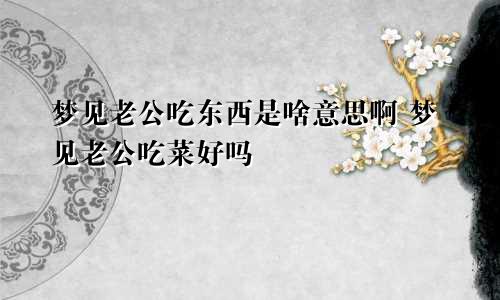 梦见老公吃东西是啥意思啊 梦见老公吃菜好吗
