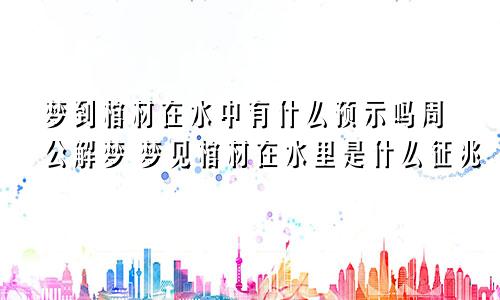 梦到棺材在水中有什么预示吗周公解梦 梦见棺材在水里是什么征兆