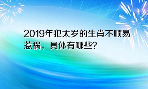 2019年犯太岁的生肖不顺易惹祸，具体有哪些？