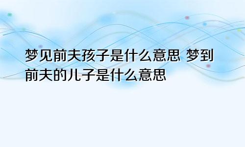 梦见前夫孩子是什么意思 梦到前夫的儿子是什么意思