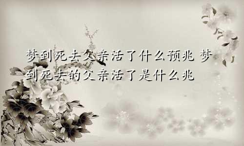 梦到死去父亲活了什么预兆 梦到死去的父亲活了是什么兆