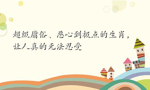 超级庸俗、恶心到极点的生肖，让人真的无法忍受