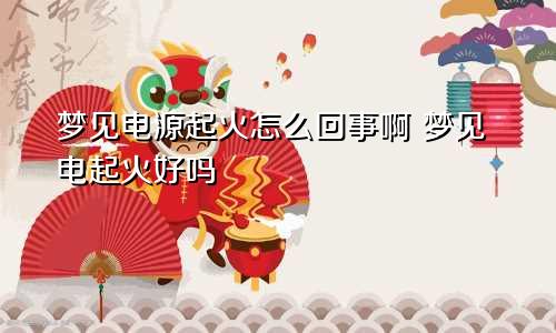 梦见电源起火怎么回事啊 梦见电起火好吗