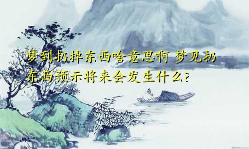 梦到扔掉东西啥意思啊 梦见扔东西预示将来会发生什么?