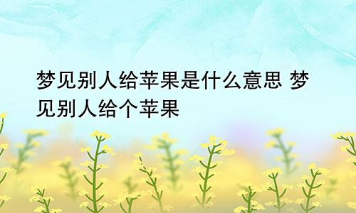 梦见别人给苹果是什么意思 梦见别人给个苹果