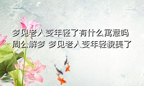 梦见老人变年轻了有什么寓意吗周公解梦 梦见老人变年轻貌美了