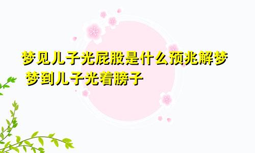 梦见儿子光屁股是什么预兆解梦 梦到儿子光着膀子