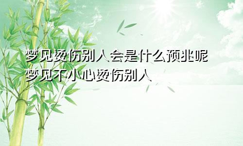 梦见烫伤别人会是什么预兆呢 梦见不小心烫伤别人