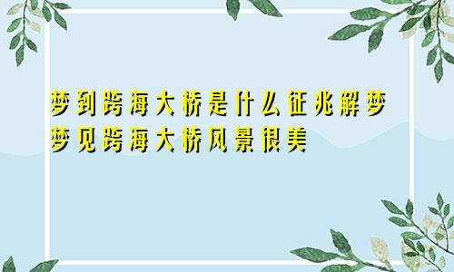 梦到跨海大桥是什么征兆解梦 梦见跨海大桥风景很美