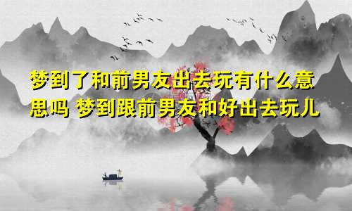 梦到了和前男友出去玩有什么意思吗 梦到跟前男友和好出去玩儿