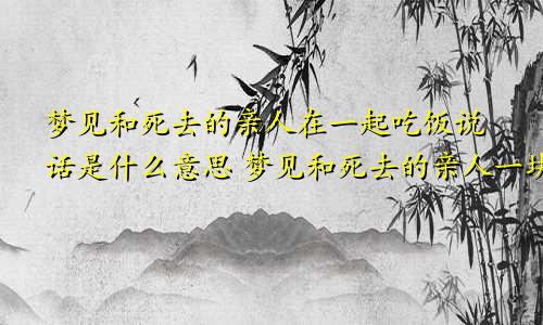 梦见和死去的亲人在一起吃饭说话是什么意思 梦见和死去的亲人一块吃饭好吗