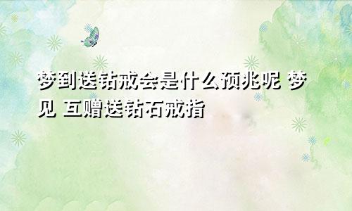 梦到送钻戒会是什么预兆呢 梦见 互赠送钻石戒指