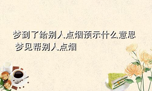 梦到了给别人点烟预示什么意思 梦见帮别人点烟