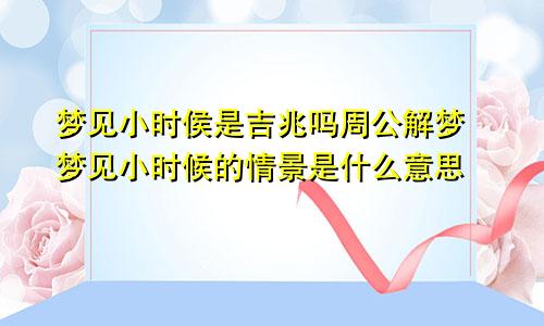 梦见小时侯是吉兆吗周公解梦 梦见小时候的情景是什么意思