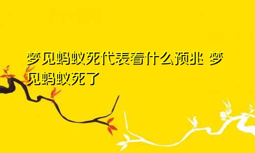 梦见蚂蚁死代表着什么预兆 梦见蚂蚁死了