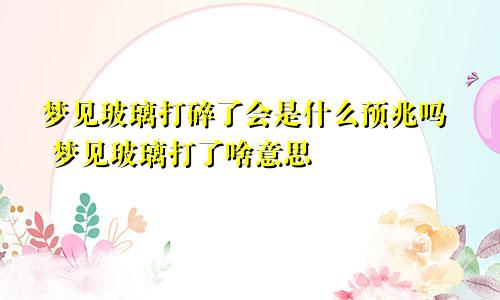 梦见玻璃打碎了会是什么预兆吗 梦见玻璃打了啥意思