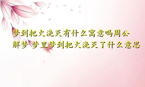 梦到把火浇灭有什么寓意吗周公解梦 梦里梦到把火浇灭了什么意思