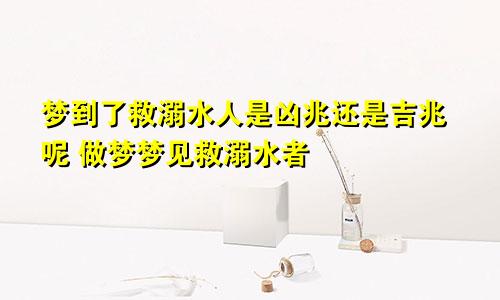 梦到了救溺水人是凶兆还是吉兆呢 做梦梦见救溺水者