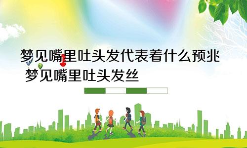 梦见嘴里吐头发代表着什么预兆 梦见嘴里吐头发丝
