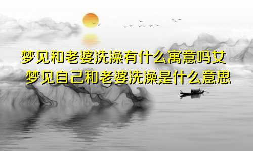 梦见和老婆洗澡有什么寓意吗女 梦见自己和老婆洗澡是什么意思