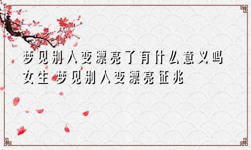 梦见别人变漂亮了有什么意义吗女生 梦见别人变漂亮征兆