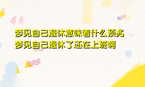 梦见自己退休意味着什么预兆 梦见自己退休了还在上班啊