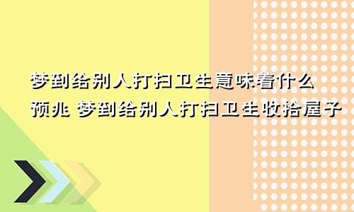 梦到给别人打扫卫生意味着什么预兆 梦到给别人打扫卫生收拾屋子