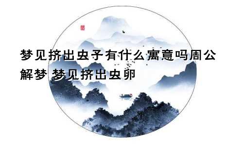 梦见挤出虫子有什么寓意吗周公解梦 梦见挤出虫卵