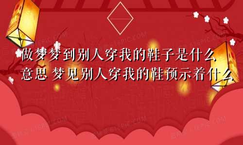 做梦梦到别人穿我的鞋子是什么意思 梦见别人穿我的鞋预示着什么