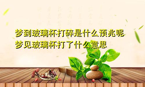 梦到玻璃杯打碎是什么预兆呢 梦见玻璃杯打了什么意思