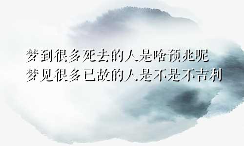 梦到很多死去的人是啥预兆呢 梦见很多已故的人是不是不吉利