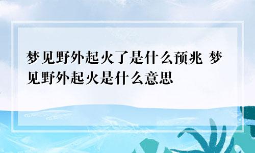 梦见野外起火了是什么预兆 梦见野外起火是什么意思