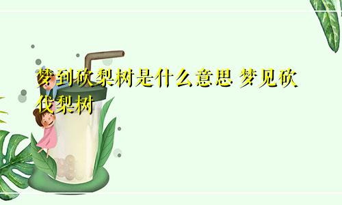 梦到砍梨树是什么意思 梦见砍伐梨树