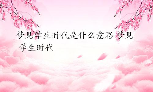 梦见学生时代是什么意思 梦见 学生时代