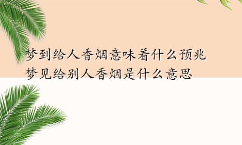 梦到给人香烟意味着什么预兆 梦见给别人香烟是什么意思